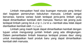 Limbah merupakan hasil sisa buangan manusia yang timbul
dari kegiatan pemenuhan kebutuhan manusia. Limbah sangat
bervariasi, karena variasi itulah terdapat jenis-jenis limbah yang
dapat dimanfaatkan kembali oleh manusia. Namun tak jarang pula
terdapat limbah yanng tidak dapat diuraikan kembali atau tidak dapat
dianfaatkan kembali oleh manusia.
Limbah yang masih layak dapat dimanfaatkan kembali dengan
tujuan untuk mengurangi jumlah limbah yang ada dilingkungan.
Dalam pemanfaatan limbah biasanya terdapat proses daur ulang
untuk mendapatkan hasil produk baru yang dapat dimanfaatkan
kembali oleh manusia.
LIMBAH
 