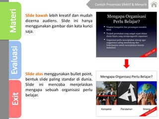 Slide atas menggunakan bullet point,
bentuk slide paling standar di dunia.
Slide ini mencoba menjelaskan
mengapa sebuah organisasi perlu
belajar.
Slide bawah lebih kreatif dan mudah
dicerna audiens. Slide ini hanya
menggunakan gambar dan kata kunci
saja.
Contoh Presentasi Efektif & Menarik
 