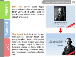 Slide atas sudah cukup bagus
menampilkan kutian ucapan seorang
tokoh yakni Albert Eistein. Slide ini
cocok untuk pembuka atau penutup
sebuah presentasi.
Slide bawah lebih baik lagi dengan
memperbesar gambar tokoh dan
menghilangkan latar belakangnya.
Teks berhadapan dengan wajah sang
tokoh sehingga tampak dia berbicara
langsung kepada audiens. Slide ini
jauh lebih kuat lagi dampak visualnya
dan menggugah emosi daripada slide
atas.
Contoh Presentasi Efektif & Menarik
 