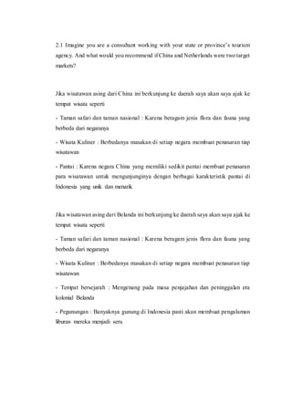 2.1 Imagine you are a consultant working with your state or province’s tourism
agency. And what would you recommend if China and Netherlands were two target
markets?
Jika wisatawan asing dari China ini berkunjung ke daerah saya akan saya ajak ke
tempat wisata seperti
- Taman safari dan taman nasional : Karena beragam jenis flora dan fauna yang
berbeda dari negaranya
- Wisata Kuliner : Berbedanya masakan di setiap negara membuat penasaran tiap
wisatawan
- Pantai : Karena negara China yang memiliki sedikit pantai membuat penasaran
para wisatawan untuk mengunjunginya dengan berbagai karakteristik pantai di
Indonesia yang unik dan menarik
Jika wisatawan asing dari Belanda ini berkunjung ke daerah saya akan saya ajak ke
tempat wisata seperti
- Taman safari dan taman nasional : Karena beragam jenis flora dan fauna yang
berbeda dari negaranya
- Wisata Kuliner : Berbedanya masakan di setiap negara membuat penasaran tiap
wisatawan
- Tempat bersejarah : Mengenang pada masa penjajahan dan peninggalan era
kolonial Belanda
- Pegunungan : Banyaknya gunung di Indonesia pasti akan membuat pengalaman
liburan mereka menjadi seru
 