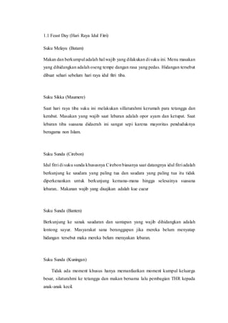 1.1 Feast Day (Hari Raya Idul Fitri)
Suku Melayu (Batam)
Makan dan berkumpul adalah hal wajib yang dilakukan di suku ini. Menu masakan
yang dihidangkan adalah oseng tempe dangan rasa yang pedas. Hidangan tersebut
dibuat sehari sebelum hari raya idul fitri tiba.
Suku Sikka (Maumere)
Saat hari raya tiba suku ini melakukan sillaturahmi kerumah para tetangga dan
kerabat. Masakan yang wajib saat lebaran adalah opor ayam dan ketupat. Saat
lebaran tiba suasana didaerah ini sangat sepi karena mayoritas penduduknya
beragama non Islam.
Suku Sunda (Cirebon)
Idul fitri di suku sunda khususnya Cirebon biasanya saat datangnya idul fitri adalah
berkunjung ke saudara yang paling tua dan saudara yang paling tua itu tidak
diperkenankan untuk berkunjung kemana-mana hingga selesainya suasana
lebaran.. Makanan wajib yang disajikan adalah kue cucur
Suku Sunda (Banten)
Berkunjung ke sanak saudaran dan santapan yang wajib dihidangkan adalah
lontong sayur. Masyarakat sana beranggapan jika mereka belum menyatap
hidangan tersebut maka mereka belum merayakan lebaran.
Suku Sunda (Kuningan)
Tidak ada moment khusus hanya memanfaatkan moment kumpul keluarga
besar, silaturahmi ke tetangga dan makan bersama lalu pembagian THR kepada
anak-anak kecil.
 