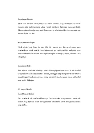 Suku Jawa (Gresik)
Tidak ada moment atau perayaan khusus, namun yang membedakan disana
biasanya ada tradisi dimana setiap rumah membawa beberapa buah nasi kotak
dikumpulkan di masjid, dan nanti disana nasi tersebut akan dibagi secara acak saat
setelah sholat idul fitri.
Suku Jawa (Surabaya)
Hiruk pikuk kota besar ini saat idul fitri sangat sepi karena ditinggal para
penduduknya untuk mudik. Saat berkunjung ke rumah saudara makanan yang
disajikan bermacam-macam misalnya soto ayam lamongan, rawon, tahu tek, dan
sebagainya.
Suku Jawa (Solo)
Saat lebaran tiba kota ini sangat ramai didatangi para wisatawan. Salah satu hal
yang menarik adalah berziarah ke makam, sehingga harga bunga tabur saat lebaran
sangat tinggi. Sungkeman kepada orang tua seperti kakek, nenek, buyut adalah hal
yang wajib dilakukan.
1.2 Instant Noodle
Suku Melayu (Batam)
Para penduduk suku melayu khususnya Batam mereka mengkonsumsi untuk mie
instant yang berkuah selalu menggunakan cabai rawit untuk menghasilkan rasa
yang pedas.
 
