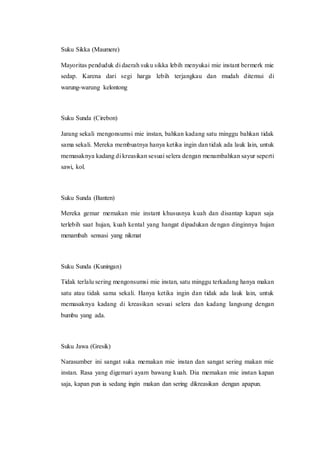 Suku Sikka (Maumere)
Mayoritas penduduk di daerah suku sikka lebih menyukai mie instant bermerk mie
sedap. Karena dari segi harga lebih terjangkau dan mudah ditemui di
warung-warung kelontong
Suku Sunda (Cirebon)
Jarang sekali mengonsumsi mie instan, bahkan kadang satu minggu bahkan tidak
sama sekali. Mereka membuatnya hanya ketika ingin dan tidak ada lauk lain, untuk
memasaknya kadang di kreasikan sesuai selera dengan menambahkan sayur seperti
sawi, kol.
Suku Sunda (Banten)
Mereka gemar memakan mie instant khususnya kuah dan disantap kapan saja
terlebih saat hujan, kuah kental yang hangat dipadukan dengan dinginnya hujan
menambah sensasi yang nikmat
Suku Sunda (Kuningan)
Tidak terlalu sering mengonsumsi mie instan, satu minggu terkadang hanya makan
satu atau tidak sama sekali. Hanya ketika ingin dan tidak ada lauk lain, untuk
memasaknya kadang di kreasikan sesuai selera dan kadang langsung dengan
bumbu yang ada.
Suku Jawa (Gresik)
Narasumber ini sangat suka memakan mie instan dan sangat sering makan mie
instan. Rasa yang digemari ayam bawang kuah. Dia memakan mie instan kapan
saja, kapan pun ia sedang ingin makan dan sering dikreasikan dengan apapun.
 