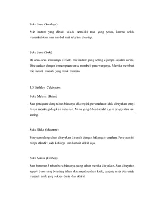 Suku Jawa (Surabaya)
Mie instant yang dibuat selalu memiliki rasa yang pedas, karena selalu
menambahkan saus sambal saat sebelum disantap.
Suku Jawa (Solo)
Di desa-desa khususnya di Solo mie instant yang sering dijumpai adalah sarimi.
Disesuaikan dengan kemampuan untuk membeli para warganya. Mereka membuat
mie instant diwaktu yang tidak menentu.
1.3 Birthday Celebration
Suku Melayu (Batam)
Saat perayaan ulang tahun biasanya dikomplek perumahaan tidak dirayakan tetapi
hanya membagi-bagikan makanan. Menu yang dibuat adalah ayam crispy atau nasi
kuning.
Suku Sikka (Maumere)
Perayaan ulang tahun dirayakan dirumah dengan hidangan rumahan. Perayaan ini
hanya dihadiri oleh keluarga dan kerabat dekat saja.
Suku Sunda (Cirebon)
Saat berumur 5 tahun baru biasanya ulang tahun mereka dirayakan. Saat dirayakan
seperti biasa yang berulang tahun akan mendapatkan kado, ucapan, serta doa untuk
menjadi anak yang sukses dunia dan akhirat.
 