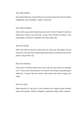 Suku Sunda (Banten)
Saat mereka balita para orang tua biasanya merayakan ulang tahun anaknya dengan
mengundang teman sekolahnya, saudara, dan kerabat.
Suku Sunda (Kuningan)
Hanya sekali yang pernah dirayakan pada saat umur 5 tahun. Harapan di setiap hari
ulang tahun tentunya yang baik-baik, semoga selalu diberikan kesehatan, umur
yang panjang, kesuksesan, kemudahan dan masih banyak lagi.
Suku Jawa (Gresik)
Tidak ada kebiasaan perayaan ulang tahun dan tidak juga mencuapkan selamat
ulang tahun. Jika ada teman yang berulang tahun biasanya memberikan kado hanya
pada ke orang tertentu saja.
Suku Jawa (Surabaya)
Ulang tahun di Surabaya bukan hanya untuk anak kecil saja tetapi saat menginjaj
usia 17 tahun mereka merayakannya di restaurant, hotel dengan mengundang para
sahabatnya. Acaranya biasanya dimulai sejak pukul tujuh malam hingga larut
malam.
Suku Jawa (Solo)
Dalam perayaan ini suku jawa di Solo membuat nasi tumpeng dengan berbagai
macam lauk pauknya. Setelah itu dibagikan kepada para tetanga sekitar rumahnya.
 