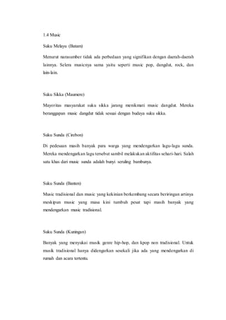 1.4 Music
Suku Melayu (Batam)
Menurut narasumber tidak ada perbedaan yang signifikan dengan daerah-daerah
lainnya. Selera musicnya sama yaitu seperti music pop, dangdut, rock, dan
lain-lain.
Suku Sikka (Maumere)
Mayoritas masyarakat suku sikka jarang menikmati music dangdut. Mereka
beranggapan music dangdut tidak sesuai dengan budaya suku sikka.
Suku Sunda (Cirebon)
Di pedesaan masih banyak para warga yang mendengarkan lagu-lagu sunda.
Mereka mendengarkan lagu tersebut sambil melakukan aktifitas sehari-hari. Salah
satu khas dari music sunda adalah bunyi seruling bambunya.
Suku Sunda (Banten)
Music tradisional dan music yang kekinian berkembang secara beriringan artinya
meskipun music yang masa kini tumbuh pesat tapi masih banyak yang
mendengarkan music tradisional.
Suku Sunda (Kuningan)
Banyak yang menyukai musik genre hip-hop, dan kpop non tradisional. Untuk
musik tradisional hanya didengarkan sesekali jika ada yang mendengarkan di
rumah dan acara tertentu.
 