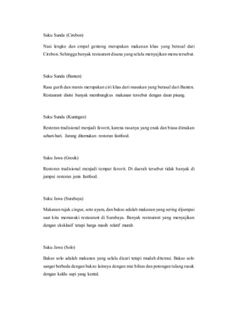 Suku Sunda (Cirebon)
Nasi lengko dan empal gentong merupakan makanan khas yang berasal dari
Cirebon. Sehingga banyak restaurant disana yangselalu menyajikan menu tersebut.
Suku Sunda (Banten)
Rasa gurih dan manis merupakan ciri khas dari masakan yang berasal dari Banten.
Restaurant disini banyak membungkus makanan tersebut dengan daun pisang.
Suku Sunda (Kuningan)
Restoran tradisional menjadi favorit, karena rasanya yang enak dan biasa dimakan
sehari-hari. Jarang ditemukan restoran fastfood.
Suku Jawa (Gresik)
Restoran tradisional menjadi tempat favorit. Di daerah tersebut tidak banyak di
jumpai restoran jenis fastfood.
Suku Jawa (Surabaya)
Makanan rujak cingur, soto ayam, dan bakso adalah makanan yang sering dijumpai
saat kita memasuki restaurant di Surabaya. Banyak restaurant yang menyajikan
dengan eksklusif tetapi harga masih relatif murah
Suku Jawa (Solo)
Bakso solo adalah makanan yang selalu dicari tetapi mudah ditemui. Bakso solo
sangat berbeda dengan bakso lainnya dengan mie bihun dan potongan tulang rusuk
dengan kaldu sapi yang kental.
 