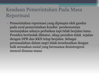 Keadaan Pemerintahan Pada Masa
Repormasi
• Pemerintahan repormasi yang dipimpin oleh gusdur
pada awal pemerintahan kondisi perekonomian
menunjukan adanya perbaikan tapi tidak berjalan lama.
Presiden bertindak diktator, sikap presiden tidak sejalan
dengan DPR dan KKN tetap berjalan. Sebagai
permasalahan dalam negri tidak terselesaikan dengan
baik serusakan sosial yang bernuansa desintregresi
mencul dimana-mana
 
