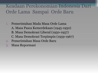 Keadaan Perekonomian Indonesia Dari
Orde Lama Sampai Orde Baru
1. Pemerintahan Mada Masa Orde Lama
A. Masa Pasca Kemerdekaan (1945-1950)
B. Masa Demokrasi Liberal (1950-1957)
C. Masa Demokrasi Terpimpin (1959-1967)
2. Pemerintahan Masa Orde Baru
3. Masa Repormasi
 