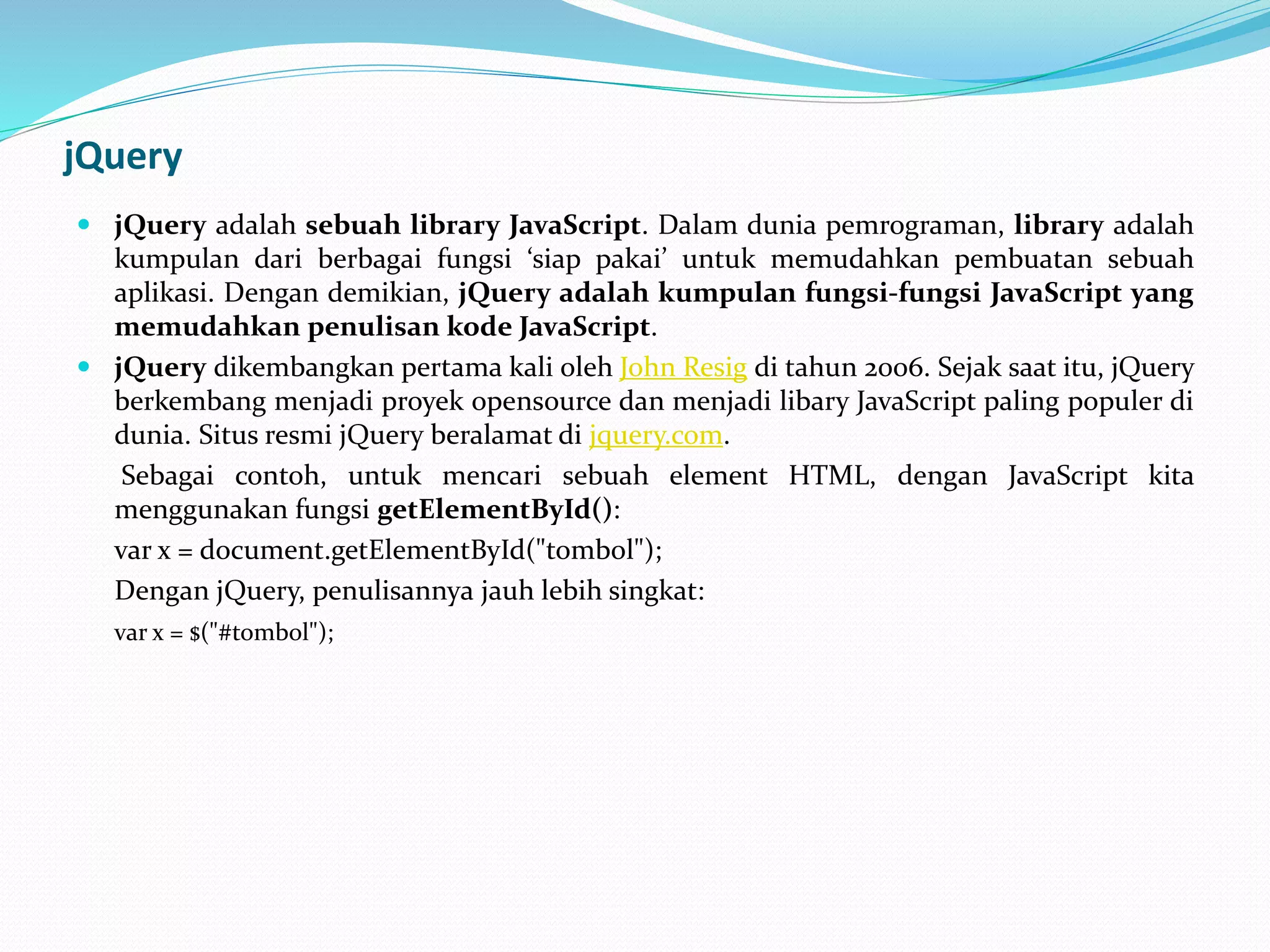 jQuery
 jQuery adalah sebuah library JavaScript. Dalam dunia pemrograman, library adalah
kumpulan dari berbagai fungsi ‘siap pakai’ untuk memudahkan pembuatan sebuah
aplikasi. Dengan demikian, jQuery adalah kumpulan fungsi-fungsi JavaScript yang
memudahkan penulisan kode JavaScript.
 jQuery dikembangkan pertama kali oleh John Resig di tahun 2006. Sejak saat itu, jQuery
berkembang menjadi proyek opensource dan menjadi libary JavaScript paling populer di
dunia. Situs resmi jQuery beralamat di jquery.com.
Sebagai contoh, untuk mencari sebuah element HTML, dengan JavaScript kita
menggunakan fungsi getElementById():
var x = document.getElementById("tombol");
Dengan jQuery, penulisannya jauh lebih singkat:
var x = $("#tombol");
 
