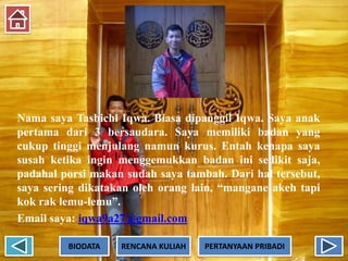 Nama saya Tasbichi Iqwa. Biasa dipanggil Iqwa. Saya anak
pertama dari 3 bersaudara. Saya memiliki badan yang
cukup tinggi menjulang namun kurus. Entah kenapa saya
susah ketika ingin menggemukkan badan ini sedikit saja,
padahal porsi makan sudah saya tambah. Dari hal tersebut,
saya sering dikatakan oleh orang lain, “mangane akeh tapi
kok rak lemu-lemu”.
Email saya: iqwa9a27@gmail.com
BIODATA RENCANA KULIAH PERTANYAAN PRIBADI
 