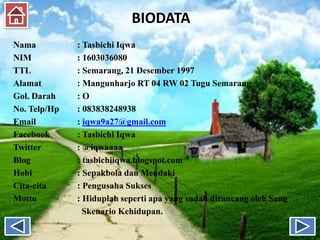 BIODATA
Nama : Tasbichi Iqwa
NIM : 1603036080
TTL : Semarang, 21 Desember 1997
Alamat : Mangunharjo RT 04 RW 02 Tugu Semarang
Gol. Darah : O
No. Telp/Hp : 083838248938
Email : iqwa9a27@gmail.com
Facebook : Tasbichi Iqwa
Twitter : @iqwaaaa
Blog : tasbichiiqwa.blogspot.com
Hobi : Sepakbola dan Mendaki
Cita-cita : Pengusaha Sukses
Motto : Hiduplah seperti apa yang sudah dirancang oleh Sang
Skenario Kehidupan.
 