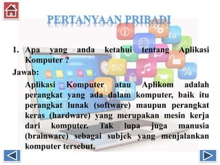 1. Apa yang anda ketahui tentang Aplikasi
Komputer ?
Jawab:
Aplikasi Komputer atau Aplikom adalah
perangkat yang ada dalam komputer, baik itu
perangkat lunak (software) maupun perangkat
keras (hardware) yang merupakan mesin kerja
dari komputer. Tak lupa juga manusia
(brainware) sebagai subjek yang menjalankan
komputer tersebut.
 