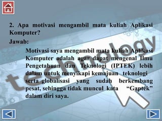2. Apa motivasi mengambil mata kuliah Aplikasi
Komputer?
Jawab:
Motivasi saya mengambil mata kuliah Aplikasi
Komputer adalah agar dapat mengenal Ilmu
Pengetahuan dan Teknologi (IPTEK) lebih
dalam untuk menyikapi kemajuan teknologi
serta globalisasi yang sudah berkembang
pesat, sehingga tidak muncul kata “Gaptek”
dalam diri saya.
 