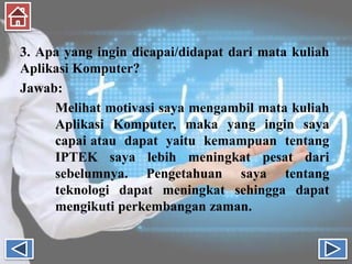 3. Apa yang ingin dicapai/didapat dari mata kuliah
Aplikasi Komputer?
Jawab:
Melihat motivasi saya mengambil mata kuliah
Aplikasi Komputer, maka yang ingin saya
capai atau dapat yaitu kemampuan tentang
IPTEK saya lebih meningkat pesat dari
sebelumnya. Pengetahuan saya tentang
teknologi dapat meningkat sehingga dapat
mengikuti perkembangan zaman.
 