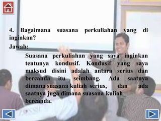4. Bagaimana suasana perkuliahan yang di
inginkan?
Jawab:
Suasana perkuliahan yang saya inginkan
tentunya kondusif. Kondusif yang saya
maksud disini adalah antara serius dan
bercanda itu seimbang. Ada saatnya
dimana suasana kuliah serius, dan ada
saatnya juga dimana suasana kuliah
bercanda.
 