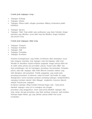 Contoh jenis tunjangan tetap :
 Tunjangan Keluarga
 Tunjangan Jabatan
 Tunjangan Makan (untuk sebagian perusahaan dihitung berdasarkan jumlah
kehadiran)
 Tunjangan lain-lain
 Tunjangan Tidak Tetap adalah suatu pembayaran yang diatur berkaitan dengan
pekerjaan yang diberikan secara tidak tetap dan dikatikan dengan kehadiran
atau prestasi kerja.
Contoh jenis tunjangan tidak tetap
 Tunjangan Transport
 Tunjangan Kehadiran
 Tunjangan Shift
 Tunjangan Perumahan
 Tunjangan Kesehatan
Peraturan ketenagakerjaan yang berlaku di Indonesia tidak menetapkan secara
baku mengenai penentuan jenis tunjangan tetap dan tunjangan tidak tetap.
Masalah ini diserahkan kepada kebijakan pengusaha dengan pekerja dalam hal
ini adalh serikat pekerja atau perwakilan pekerja. Namun kalau dilihat dari
dasar pertimbangan dari sisi kepentingan perusahaan dan pemenuhan kebutuhan
pekera, maka nilai tunjangan tidak boleh dibawah ketentuan minimal yang
telah ditetapkan oleh pemerintah. Praktik pengupahan yang terjadi pada
perusahaan-perusahaan di Indonesia cukup bervariatif dan kondisi ini sangat
dimungkinkan karena ketentuan peraturan perundang-undangan memperbolehkan
sepanjang ketentuan minimal tidak dilanggar. penghasilan karyawan dipecah
menjadi berjenis-jenis tunjangan.
Komponen upah/gaji dibagi kedalam beberapa bagian yaitu : Upah pokok
ditambah tunjangan tetap (all in) sedangkan ada sebagian
perusahaan yang menggunakan sistem upah pokok ditambah tunjangan idak
tetap, namun ada juga perusahaan yang tidak membagi komponen upah kedalam
beberapa bagian dimana gaji yang diterima pekerja adalah total secara
keseluruhan.
 