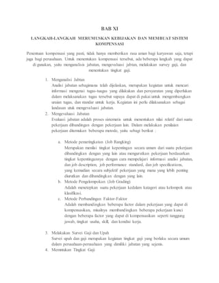 BAB XI
LANGKAH-LANGKAH MERUMUSKAN KEBIJAKAN DAN MEMBUAT SISTEM
KOMPENSASI
Penentuan kompensasi yang pasti, tidak hanya memberikan rasa aman bagi karyawan saja, tetapi
juga bagi perusahaan. Untuk menentukan kompensasi tersebut, ada beberapa langkah yang dapat
di gunakan, yaitu menganalisis jabatan, mengevaluasi jabtan, melakukan survey gaji, dan
menentukan tingkat gaji.
1. Menganalisi Jabtan
Analisi jabatan sebagimana telah dijelaskan, merupakan kegiatan untuk mencari
informasi mengenai tugas-tuagas yang dilakukan dan persyaratan yang diperlukan
dalam melaksanakan tugas tersebut supaya dapat di pakai untuk mengembangkan
uraian tugas, dan standar untuk kerja. Kegiatan ini perlu dilaksanakan sebagai
landasan utuk mengevaluasi jabatan.
2. Mengevaluasi Jabatan
Evaluasi jabatan adalah proses sistematis untuk menentukan nilai relatif dari suatu
pekerjaan dibandingan dengan pekerjaan lain. Dalam melakukan penilaian
pekerjaan ditemukan beberapa metode, yaitu sebagi berikut :
a. Metode pemeringkatan (Job Rangking)
Merupakan menilai tingkat kepentingan secara umum dari suatu pekerjaan
dibandingkan dengan yang lain atau mengurutkan pekerjaan berdasarkan
tingkat kepentingannya dengan cara mempelajari informasi analisi jabatan,
dan job description, job performance standard, dan job specifications,
yang kemudian secara subjektif pekerjaan yang mana yang lebih penting
diurutkan dan dibandingkan dengan yang lain.
b. Metode Pengelompokan (Job Grading)
Adalah menetepkan suatu pekerjaan kedalam katagori atau kelompok atau
klasifikasi.
c. Metode Perbandingan Faktor-Faktor
Adalah membandingkan beberapa factor dalam pekerjaan yang dapat di
kompensasikan, misalnya membandingkan beberapa pekerjaan kunci
dengan beberapa factor yang dapat di kompensasikan seperti tanggung
jawab, tingkat usaha, skill, dan kondisi kerja.
3. Melakukan Survei Gaji dan Upah
Survei upah dan gaji merupakan kegiatan tingkat gaji yang berlaku secara umum
dalam perusahaan-perusahaan yang dimiliki jabatan yang sejenis.
4. Memntukan Tingkat Gaji
 