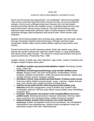 BAB XII
SURVEY BENCHMARKING KOMPENSASI
Apa itu benchmarking? apa kegunaannya? dan manfaatnya? Benchmarking adalah
suatu proses yang biasa digunakan dalam manajemen atau umumnya manajemen
strategis, dimana suatu unit/bagian/organisasi mengukur dan membandingkan
kinerjanya terhadap aktivitas atau kegiatan serupa unit/bagian/organisasi lain yang
sejenis baik secara internal maupun eksternal. Dari hasil benchmarking, suatu
organisasi dapat memperoleh gambaran dalam (insight) mengenai kondisi kinerja
organisasi sehingga dapat mengadopsi best practice untuk meraih sasaran yang
diinginkan.
Kegiatan benchmarking tidaklah harus peristiwa yang dilakukan satu kali waktu, namun
bisa juga merupakan kegiatan berkesinambungan sehingga organisasi dapat
memperoleh manfaat dalam meraih praktek aktifitas organisasi yang terbaik untuk
mereka.
Proses benchmarking memiliki beberapa metode. Salah satu metode yang paling
terkenal dan banyak diadopsi oleh organisasi adalah metode 12, yang diperkenalkan
oleh Robert Camp, dalam bukunya The search for industry best practices that lead to
superior performance. Productivity Press .1989.
Langkah metode 12 terlalu luas untuk dijabarkan. Agar mudah, metode 12 tersebut bisa
diringkas menjadi 6 bagian utama yakni :
1. Identifikasi problem apa yang hendak dijadikan subyek. Bisa berupa proses,
fungsi, output dsb.
2. Identifikasi industri/organisasi/lembaga yang memiliki aktifitas/usaha
serupa. Sebagai contoh, jika anda menginginkan mengendalikan turnover
karyawan sukarela di perusahaan, carilah perusahaan-perusahaan sejenis yang
memiliki informasi turnover karyawan sukarela.
3. Identifikasi industri yang menjadi pemimpin/leader di bidang usaha serupa.
Anda bisa melihat didalam asosiasi industri, survey, customer, majalah finansial
yang mana industri yang menjadi top leader di bidang sejenis.
4. Lakukan survey pada industri untuk pengukuran dan praktek yang
dilakukan.Anda bisa menggunakan survey kuantitatif atau kualitatif untuk
mendapatkan data dan informasi yang relevan sesuai problem yang diidentifikasi
di langkah awal.
5. Kunjungi ’ best practice’ perusahaan untuk mengidentifikasi area kunci
praktek usaha. Beberapa perusahaan biasanya rela bertukar informasi dalam
suatu konsorsium dan membagi hasilnya didalam konsorsium tersebut.
6. Implementasikan praktek bisnis yang baru dan sudah diperbaiki
prosesnya. Setelah mendapatkan best practice perusahaan, dan mendapatkan
metode/teknik cara pengelolaannya, lakukan proyek peningkatan kinerja dan
laksanakan program aksi untuk implementasinya.
 