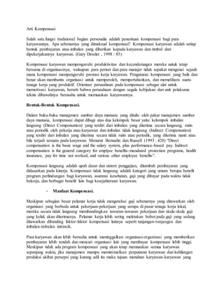 Arti Kompensasi
Salah satu fungsi tradisional bagian personalia adalah penentuan kompensasi bagi para
karyawannya. Apa sebenarnya yang dimaksud kompensasi? Kompensasi karyawan adalah setiap
bentuk pembayaran atau imbalan yang diberikan kepada karyawan dan timbul dari
dipekerjakannya karyawan. (Gary Dessler , 1998 : 85)
Kompensasi karyawan mempengaruhi produktivitas dan kecenderungan mereka untuk tetap
bersama di organisasinya, walaupun para periset dan para manajer tidak sepakat mengenai sejauh
mana kompensasi mempengaruhi prestasi kerja karyawan. Pengaturan kompensasi yang baik dan
benar akan membantu organisasi untuk memperoleh, mempertahankan, dan memelihara suatu
tenaga kerja yang produktif. Orientasi perusahaan pada kompensasi sebagai alat untuk
memotivasi karyawan, berarti bahwa perusahaan dengan segala kebijakan dan unit pelaksana
teknis dibawahnya berusaha untuk memuaskan karyawannya.
Bentuk-Bentuk Kompensasi.
Dalam buku-buku manajemen sumber daya manusia yang ditulis oleh pakar manajemen sumber
daya manusia, kompensasi dapat dibagi atas dua kelompok besar yaitu kelompok imbalan
langsung (Direct Compensation) yang terdiri dari imbalan yang diterima secara langsung, rutin
atau periodik oleh pekerja atau karyawan dan imbalan tidak langsung (Indirect Compensation)
yang terdiri dari imbalan yang diterima secara tidak rutin atau periodik, yang diterima nanti atau
bila terjadi sesuatu pada karyawan. Menurut Bernadin dan Russell (1993 : 420) “Direct
compensation is the basic wage and the salary system, plus performance-based pay. Indirect
compensation is the general category for emplyee benefits-mandated protection programs, health
insurance, pay for time not worked, and various other employee benefits”.
Kompensasi langsung adalah upah dasar dan sistem penggajian, ditambah pembayaran yang
didasarkan pada kinerja. Kompensasi tidak langsung adalah kategori yang umum berupa benefit
program perlindungan bagi karyawan, asuransi kesehatan, gaji yang dibayar pada waktu tidak
bekerja, dan berbagai benefit lain bagi kesejahteraan karyawan.
- Manfaat Kompensasi.
Meskipun sebagian besar pelamar kerja tidak mengetahui gaji sebenarnya yang ditawarkan oleh
organisasi yang berbeda untuk pekerjaan-pekerjaan yang serupa di pasar tenaga kerja lokal,
mereka secara tidak langsung membandingkan tawaran-tawaran pekerjaan dan skala-skala gaji
yang kelak akan diterimanya. Pelamar kerja lebih sering meletakan bobot pada gaji yang sedang
ditawarkan dibanding faktor-faktor kompensasi lainnya seperti tunjangan-tunjangan dan
imbalan-imbalan intrinsik.
Para karyawan akan lebih bersedia untuk meninggalkan organisasi-organisasi yang memberikan
pembayaran lebih rendah dan mencari organisasi lain yang membayar kompensasi lebih tinggi.
Meskipun tidak ada program kompensasi yang akan tetap memuaskan semua karyawan
sepanjang waktu, jika manajemen mampu meminimalkan perputaran karyawan dan kehilangan
produksi akibat persepsi yang kurang adil itu maka tujuan menahan karyawan-karyawan yang
 