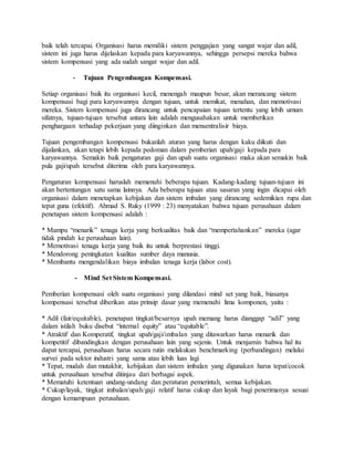 baik telah tercapai. Organisasi harus memiliki sistem penggajian yang sangat wajar dan adil,
sistem ini juga harus dijelaskan kepada para karyawannya, sehingga persepsi mereka bahwa
sistem kompensasi yang ada sudah sangat wajar dan adil.
- Tujuan Pengembangan Kompensasi.
Setiap organisasi baik itu organisasi kecil, menengah maupun besar, akan merancang sistem
kompensasi bagi para karyawannya dengan tujuan, untuk memikat, menahan, dan memotivasi
mereka. Sistem kompensasi juga dirancang untuk pencapaian tujuan tertentu yang lebih umum
sifatnya, tujuan-tujuan tersebut antara lain adalah mengusahakan untuk memberikan
penghargaan terhadap pekerjaan yang diinginkan dan mensentralisir biaya.
Tujuan pengembangan kompensasi bukanlah aturan yang harus dengan kaku diikuti dan
dijalankan, akan tetapi lebih kepada pedoman dalam pemberian upah/gaji kepada para
karyawannya. Semakin baik pengaturan gaji dan upah suatu organisasi maka akan semakin baik
pula gaji/upah tersebut diterima oleh para karyawannya.
Pengaturan kompensasi haruslah memenuhi beberapa tujuan. Kadang-kadang tujuan-tujuan ini
akan bertentangan satu sama lainnya. Ada beberapa tujuan atau sasaran yang ingin dicapai oleh
organisasi dalam menetapkan kebijakan dan sistem imbalan yang dirancang sedemikian rupa dan
tepat guna (efektif). Ahmad S. Ruky (1999 : 23) menyatakan bahwa tujuan perusahaan dalam
penetapan sistem kompensasi adalah :
* Mampu “menarik” tenaga kerja yang berkualitas baik dan “mempertahankan” mereka (agar
tidak pindah ke perusahaan lain).
* Memotivasi tenaga kerja yang baik itu untuk berprestasi tinggi.
* Mendorong peningkatan kualitas sumber daya manusia.
* Membantu mengendalikan biaya imbalan tenaga kerja (labor cost).
- Mind Set Sistem Kompensasi.
Pemberian kompensasi oleh suatu organisasi yang dilandasi mind set yang baik, biasanya
kompensasi tersebut diberikan atas prinsip dasar yang memenuhi lima komponen, yaitu :
* Adil (fair/equitable), penetapan tingkat/besarnya upah memang harus dianggap “adil” yang
dalam istilah buku disebut “internal equity” atau “equitable”.
* Atraktif dan Komperatif, tingkat upah/gaji/imbalan yang ditawarkan harus menarik dan
kompetitif dibandingkan dengan perusahaan lain yang sejenis. Untuk menjamin bahwa hal itu
dapat tercapai, perusahaan harus secara rutin melakukan benchmarking (perbandingan) melalui
survei pada sektor industri yang sama atau lebih luas lagi
* Tepat, mudah dan mutakhir, kebijakan dan sistem imbalan yang digunakan harus tepat/cocok
untuk perusahaan tersebut ditinjau dari berbagai aspek.
* Mematuhi ketentuan undang-undang dan peraturan pemerintah, semua kebijakan.
* Cukup/layak, tingkat imbalan/upah/gaji relatif harus cukup dan layak bagi penerimanya sesuai
dengan kemampuan perusahaan.
 