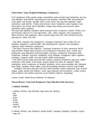 Faktor-faktor Yang Menjadi Pertimbangan Kompensasi.
Teori kompensasi belum pernah mampu menyediakan suatu jawaban yang memuaskan atas jasa
yang dilakukan bagi individu bagi pekerjaan yang berharga. Sementara tidak ada pendekatan
secara ilmiah ada tersedia, sejumlah faktor secara relevan dan yang khas digunakan untuk
menentukan upah individu. Namun pada dasarnya sistem kompensasi suatu organisasi harus
direncanakan dan di buat, hal ini diperlukan sebagai daya dukung para karyawan dalam
pencapaian tujuan organisasi.
Hal yang dapat dijadikan kebijakan dalam penetapan sistem kompensasi menurut Mondy, Noe
dan Premeaux (8th ed: 315} ada empat faktor, yaitu : faktor organisasi (The Organization),
faktor karyawan (The Employee), faktor pasaran tenaga kerja (The Labor Market) dan jenis
pekerjaan itu sendiri (The Job).
- Dari faktor organisasi (the organization), penetapan kompensasi harus di lihat dari sisi
kebijakan manajemen, keadaan politik yang mempengaruhi organisasi dan kemampuan
organisasi dalam melakukan pembayaran.
- Dari faktor karyawan (the employee) , penetapan kompensasi ini harus menyentuh hal-hal
yang berkaitan dengan kinerja karyawan itu, pembayaran berdasarkan merit, variable gaji,
pembayaran yang didasarkan pada keterampilan karyawan, pembayaran berdasarkan pada
kompetensi, Senioritas karyawan, pengalaman kerja, hubungan keanggotaan dalam organisasi,
potensinya, pengaruh politik dan yang terakhir adalah keberuntungan.
- Dari faktor pasaran tenaga kerja (the labor market), penetapan kompensasi juga harus melihat
kompensasi yang berlaku secara umum di pasar tenaga keja, untuk itu organisasi dalam
menetapkan system kompensasi ini haruslah melakukan survey pada perusahaan lain, kelayakan,
biaya hidup, organisasi buruh, tingkat social dan perundang-undangan ekonomi yang berlaku.
Sedangkan dari faktor pekerjaan (the job), maka penetapan system kompensasi harus di dasari
dengan, analisa jabatan (job analysis), uraian tugas pekerjaan (job description), evaluasi jabatan
(job evaluation) dan terakhir penawaran secara kolektip (collective bargaining).
Catatan: Penulis adalah Dosen Politeknik Pos Indonesia
Macam-Macam / Jenis-Jenis Kompensasi Yang Diberikan Pada Karyawan :
1. Imbalan Ektrinsik
a. Imbalan ektrinsik yang berbentuk uang antara lain misalnya :
– gaji
– upah
– honor
– bonus
– komisi
– insentif
– upah, dll
b. Imbalan ektrinsik yang bentuknya sebagai benefit / tunjangan pelengkap contohnya seperti :
– uang cuti
 
