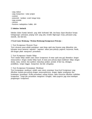 – uang makan
– uang transportasi / antar jemput
– asuransi
– jamsostek / jaminan sosial tenaga kerja
– uang pensiun
– rekreasi
– beasiswa melanjutkan kuliah, dsb
2. Imbalan Intrinsik
Imbalan dalam bentuk intrinsik yang tidak berbentuk fisik dan hanya dapat dirasakan berupa
kelangsungan pekerjaan, jenjang karir yang jelas, kondisi lingkungan kerja, pekerjaan yang
menarik, dan lain-lain.
3 Teori Latar Belakang / Melatar Belakangi Kompensasi Pekerja :
1. Teori Kompensasi Ekonomi Pasar
Teori ekonomi pasar adalah penciptaan suatu harga upah atau bayaran yang didasarkan atas
kekuatan tawar-menawar negosiasi / negoisasi antara para pekerja, pegawai, karyawan, buruh,
dsb dengan pihak manajemen perusahaan.
2. Teori Kompensasi Standar Hidup
Teori standar hidup adalah suatu sistem kompensasi di mana upah atau gaji ditentukan dengan
menyesuaikan dengan standar hidup layak di mana para pekerja dapat menikmati hidup dengan
damai, mana, tentram dan sejahtera mencakup jaminan pensiun di hari tua, tabungan,
pendidikan, tempat tinggal, transportasi dan lain sebagainya.
3. Teori Kompensasi Kemampuan Membayar
Teori kemampuan membayar adalah suatu sistem penentuan besar kecil kompensasi yang
diberikan kepada para pekerja dengan menyesuaikannya dengan tingkat pendapatan dan
keuntungan perusahaan. Ketika perusahaan sedang berjaya, maka karyawan diberikan tambahan
kompensasi. Tetapi jika perusahaan mengalami kerugian, maka pegawai juga akan mendapat
pengurangan kompensasi.
 