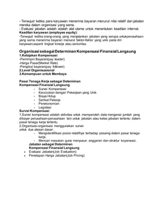 - Terwujud ketika para karyawan menerima bayaran menurut nilai relatif dari jabatan
mereka dalam organisasi yang sama.
- Evaluasi jabatan adalah adalah alat utama untuk menentukan keadilan internal.
Keadilan karyawan (employee equity):
-Terwujud ketika orang-orang yang menjalankan jabatan yang serupa untukperusahaan
yang sama menerima bayaran menurut faktor-faktor yang unik pada diri
karyawan,seperti tingkat kinerja atau senioritas.
OrganisasisebagaiDeterminanKompensasi FinansialLangsung
1.Kebijakan Kompensasi
-Pemimpin Bayaran(pay leader)
-Harga Pasar(Market Rate)
-Pengikut bayaran(pay follower)
2.Level Organisasional
3.Kemampuan untuk Membaya
Pasar Tenaga Kerja sebagai Determinan
Kompensasi Finansial Langsung
- Survei Kompensasi
- Kecocokan dengan Pekerjaan yang Unik
- Biaya Hidup
- Serikat Pekerja
- Perekonomian
- Legislasi
Survei Kompensasi
1.Survei kompensasi adalah aktivitas untuk memperoleh data mengenai jumlah yang
dibayar perusahaan-perusahaan lain untuk jabatan atau kelas jabatan tertentu dalam
pasar tenaga kerja tertentu.
2.Organisasi-organisasi menggunakan survei
untuk dua alasan dasar:
- Mengidentifikasi posisi relatifnya terhadap pesaing dalam pasar tenaga
kerja.
- Mencari masukan guna menyusun anggaran dan struktur kopensasi.
Jabatan sebagai Determinan
Kompensasi Finansial Langsung
 Evaluasi Jabatan(Job Evaluation)
 Penetapan Harga Jabatan(Job Pricing)
 