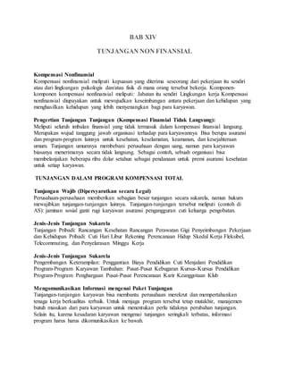 BAB XIV
TUNJANGAN NON FINANSIAL
Kompensasi Nonfinansial
Kompensasi nonfinansial meliputi kepuasan yang diterima seseorang dari pekerjaan itu sendiri
atau dari lingkungan psikologis dan/atau fisik di mana orang tersebut bekerja. Komponen-
komponen kompensasi nonfinansial meliputi: Jabatan itu sendiri Lingkungan kerja Kompensasi
nonfinansial diupayakan untuk mewujudkan keseimbangan antara pekerjaan dan kehidupan yang
menghasilkan kehidupan yang lebih menyenangkan bagi para karyawan.
Pengertian Tunjangan Tunjangan (Kompensasi Finansial Tidak Langsung):
Meliputi seluruh imbalan finansial yang tidak termasuk dalam kompensasi finansial langsung.
Merupakan wujud tanggung jawab organisasi terhadap para karyawannya Bisa berupa asuransi
dan program-program lainnya untuk kesehatan, keselamatan, keamanan, dan kesejahteraan
umum. Tunjangan umumnya membebani perusahaan dengan uang, namun para karyawan
biasanya menerimanya secara tidak langsung. Sebagai contoh, sebuah organisasi bisa
membelanjakan beberapa ribu dolar setahun sebagai pendanaan untuk premi asuransi kesehatan
untuk setiap karyawan.
TUNJANGAN DALAM PROGRAM KOMPENSASI TOTAL
Tunjangan Wajib (Dipersyaratkan secara Legal)
Perusahaan-perusahaan memberikan sebagian besar tunjangan secara sukarela, namun hukum
mewajibkan tunjangan-tunjangan lainnya. Tunjangan-tunjangan tersebut meliputi (contoh di
AS): jaminan sosial ganti rugi karyawan asuransi pengangguran cuti keluarga pengobatan.
Jenis-Jenis Tunjangan Sukarela
Tunjangan Pribadi: Rancangan Kesehatan Rancangan Perawatan Gigi Penyeimbangan Pekerjaan
dan Kehidupan Pribadi: Cuti Hari Libur Rekening Perencanaan Hidup Skedul Kerja Fleksibel,
Telecommuting, dan Penyelarasan Minggu Kerja
Jenis-Jenis Tunjangan Sukarela
Pengembangan Keterampilan: Penggantian Biaya Pendidikan Cuti Menjalani Pendidikan
Program-Program Karyawan Tambahan: Pusat-Pusat Kebugaran Kursus-Kursus Pendidikan
Program-Program Penghargaan Pusat-Pusat Perencanaan Karir Keanggotaan Klub
Mengomunikasikan Informasi mengenai Paket Tunjangan
Tunjangan-tunjangan karyawan bisa membantu perusahaan merekrut dan mempertahankan
tenaga kerja berkualitas terbaik. Untuk menjaga program tersebut tetap mutakhir, manajemen
butuh masukan dari para karyawan untuk menentukan perlu tidaknya perubahan tunjangan.
Selain itu, karena kesadaran karyawan mengenai tunjangan seringkali terbatas, informasi
program harus harus dikomunikasikan ke bawah.
 