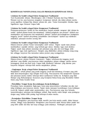 KOMPENSASI NONFINANSIAL DALAM PROGRAM KOMPENSASI TOTAL
1.Jabatan Itu Sendiri sebagai Faktor Kompensasi Nonfinansial
Teori Karakteristik Jabatan: Dikembangkan oleh J. Richard Hackman dan Greg Oldham.
Menurut teori ini, para karyawan mengalami kompensasi intrinsik jika dalam jabatan mereka
secara signifikan terdapat lima dimensi jabatan inti, yaitu: Variasi keterampilan Identitas tugas
Signifikansi tugas Otonomi Umpan balik
2.Jabatan Itu Sendiri sebagai Faktor Kompensasi Nonfinansial
Pertanyaan-pertanyaan berikut ini bisa memberikan banyak petunjuk mengenai nilai jabatan itu
sendiri: Apakah jabatan berarti dan menantang? Adakah pengakuan atas prestasi? Apakah saya
mendapatkan rasa berprestasi dari menjalankan jabatan? Apakah ada kemungkinan peningkatan
tanggung jawab? Apakah ada peluang pertumbuhan dan kemajuan? Apakah saya menikmati
melakukan pekerjaan tersebut seorang diri?
3.Jabatan Itu Sendiri sebagai Faktor Kompensasi Nonfinansial
Dimensi-dimensi jabatan Variasi keterampilan (skill variety): Tingkat sejauh mana jabatan
membutuhkan sejumlah aktivitas yang berbeda agar sukses. Identitas tugas (task identity):
Tingkat sejauh mana jabatan mencakup unit pekerjaan yang jelas dari awal hingga akhir.
Signifikansi tugas (task significance): Dampak yang ditimbulkan jabatan terhadap orang-orang
lain sehingga karyawan bisa merasakan makna prestasi yang sesungguhnya.
4.Jabatan Itu Sendiri sebagai Faktor Kompensasi Nonfinansial
Dimensi-dimensi jabatan Otonomi (Autonomy): Tingkat kebebasan dan tanggung jawab
individual yang dimiliki para karyawan dalam menjalankan jabatan sehingga mereka merasa
bertanggung jawab atas hasil kerja. Umpan balik (feedback): Informasi yang diterima para
karyawan mengenai seberapa baik mereka menjalankan jabatan.
- Lingkungan Kerja sebagai Faktor Kompensasi Nonfinansial
Menjalankan sebuah jabatan yang penuh tanggung jawab dan menantang di tempat yang jelek
tidak akan menyenangkan bagi sebagian besar orang. Para karyawan bisa memperoleh kepuasan
dari pekerjaan mereka melalui beberapa faktor nonfinansial berikut ini. Kebijakan yang Baik
Manajer yang Berkemampuan Karyawan yang Kompeten Rekan Kerja yang Bersahabat Simbol
Status yang Pantas Kondisi Kerja
- Fleksibilitas Tempat Kerja (Keseimbangan Kerja-Kehidupan)
Perusahaan harus menciptakan lingkungan kerja yang mencerminkan kebutuhan dan nilai dari
tahap kehidupan para karyawan mereka. Tujuan utama mencapai keseimbangan kerja-kehidupan
(work-life balance) adalah untuk meminimalkan stres. Para karyawan yang stres berusaha
menyeimbangkan pekerjaan dan kehidupan pribadi. Bagi mereka waktu hampir sama pentingnya
dengan uang, bahkan lebih penting bagi beberapa di antara mereka.
- Perwujudan Fleksibilitas Tempat Kerja
Flextime: Mengijinkan para karyawan untuk memilih jam kerja mereka sendiri, dalam batasan
tertentu. Minggu kerja dipadatkan: Mengijinkan para karyawan untuk bekerja dalam jumlah hari
yang lebih sedikit dari lima hari kerja seminggu pada umumnya. Pembagian pekerjaan (job
 