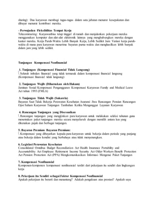 sharing): Dua karyawan membagi tugas-tugas dalam satu jabatan menurut kesepakatan dan
dibayar menurut kontribusi mereka.
- Perwujudan Fleksibilitas Tempat Kerja
Telecommuting: Karyawanbisa tetap tinggal di rumah dan menjalankan pekerjaan mereka
menggunakan komputer dan alat-alat elektronik lainnya yang menghubungkan mereka dengan
kantor mereka. Kerja Paruh-Waktu Lebih Banyak Kerja, Lebih Sedikit Jam: Variasi kerja paruh-
waktu di mana para karyawan menerima bayaran purna-waktu dan menghasilkan lebih banyak
dalam jam yang lebih sedikit.
Tunjangan Kompensasi Nonfinansial
1. Tunjangan (Kompensasi Finansial Tidak Langsung)
 Seluruh imbalan finansial yang tidak termasuk dalam kompensasi finansial langsung
(Kompensasi finansial tidak langsung)
2. Tunjangan Wajib (Diharuskan oleh Hukum)
Jaminan Sosial Kompensasi Pengangguran Kompensasi Karyawan Family and Medical Leave
Act tahun 1993 (FMLA)
3. Tunjangan Tidak Wajib (Sukarela)
Bayaran Saat Tidak Bekerja Perawatan Kesehatan Asuransi Jiwa Rancangan Pensiun Rancangan
Opsi Saham Karyawan Tunjangan Tambahan Ketika Menganggur Layanan Karyawan
4. Rancangan Tunjangan yang Disesuaikan
 Rancangan tunjangan yang mengijinkan para karyawan untuk melakukan seleksi tahunan guna
menentukan paket tunjangan mereka secara menyeluruh dengan memilih antara kas yang
dikenakan pajak dan berbagai tunjangan.
5. Bayaran Premium Bayaran Premium:
 Kompensasi yang dibayarkan kepada para karyawan untuk bekerja dalam periode yang panjang
atau bekerja dalam kondisi yang berbahaya atau tidak menyenangkan.
6. Legislasi Perawatan Kesehatan
Consolidated Omnibus Budget Reconsiliation Act Health Insurance Portability and
Accountability Act Employee Retirement Income Security Act Older Workers Benefit Protection
Act Pension Protection Act (PPA) Mengkomunikasikan Informasi Mengenai Paket Tunjangan
7. Kompensasi Nonfinansial
Komponen-komponen kompensasi nonfinansial terdiri dari pekerjaan itu sendiri dan lingkungan
kerja
8. Pekerjaan itu Sendiri sebagai Faktor Kompensasi Nonfinansial
Apakah pekerjaan itu berarti dan menantang? Adakah pengakuan atas prestasi? Apakah saya
 