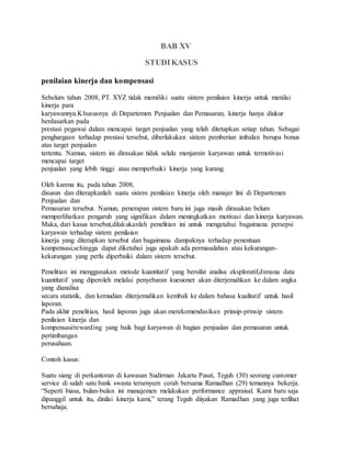 BAB XV
STUDIKASUS
penilaian kinerja dan kompensasi
Sebelum tahun 2008, PT. XYZ tidak memiliki suatu sistem penilaian kinerja untuk menilai
kinerja para
karyawannya.Khususnya di Departemen Penjualan dan Pemasaran, kinerja hanya diukur
berdasarkan pada
prestasi pegawai dalam mencapai target penjualan yang telah ditetapkan setiap tahun. Sebagai
penghargaan terhadap prestasi tersebut, diberlakukan sistem pemberian imbalan berupa bonus
atas target penjualan
tertentu. Namun, sistem ini dirasakan tidak selalu menjamin karyawan untuk termotivasi
mencapai target
penjualan yang lebih tinggi atau memperbaiki kinerja yang kurang.
Oleh karena itu, pada tahun 2008,
disusun dan diterapkanlah suatu sistem penilaian kinerja oleh manajer lini di Departemen
Penjualan dan
Pemasaran tersebut. Namun, penerapan sistem baru ini juga masih dirasakan belum
memperlihatkan pengaruh yang signifikan dalam meningkatkan motivasi dan kinerja karyawan.
Maka, dari kasus tersebut,dilakukanlah penelitian ini untuk mengetahui bagaimana persepsi
karyawan terhadap sistem penilaian
kinerja yang diterapkan tersebut dan bagaimana dampaknya terhadap penentuan
kompensasi,sehingga dapat diketahui juga apakah ada permasalahan atau kekurangan-
kekurangan yang perlu diperbaiki dalam sistem tersebut.
Penelitian ini menggunakan metode kuantitatif yang bersifat analisa eksploratif,dimana data
kuantitatif yang diperoleh melalui penyebaran kuesioner akan diterjemahkan ke dalam angka
yang dianalisa
secara statistik, dan kemudian diterjemahkan kembali ke dalam bahasa kualitatif untuk hasil
laporan.
Pada akhir penelitian, hasil laporan juga akan merekomendasikan prinsip-prinsip sistem
penilaian kinerja dan
kompensasi/rewarding yang baik bagi karyawan di bagian penjualan dan pemasaran untuk
pertimbangan
perusahaan.
Contoh kasus:
Suatu siang di perkantoran di kawasan Sudirman Jakarta Pusat, Teguh (30) seorang customer
service di salah satu bank swasta tersenyum cerah bersama Ramadhan (29) temannya bekerja.
“Seperti biasa, bulan-bulan ini manajemen melakukan performance appraisal. Kami baru saja
dipanggil untuk itu, dinilai kinerja kami,” terang Teguh diiyakan Ramadhan yang juga terlihat
bersahaja.
 