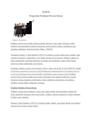 BAB IX
Pengertian Penilaian Prestasi Kerja
Ilustrasi Karyawan
Penilaian prestasi kerja adalah sebagai penyedia informasi yang sangat membantu dalam
membuat dan menerapkan keputusan-keputusan seperti promosi jabatan, peningkatan gaji,
pemutusan hubungan kerja dan transfer (Flippo, 1996:84).
Sedangkan menurut T. Hani Handoko (1995:135) penilaian prestasi adalah proses melalui mana
organisasi-organisasi mengevaluasi atau menilai prestasi kerja karyawan. Dimana kegiatan ini
dapat memperbaiki keputusan-keputusan personalia dan memberikan umpan balik kepada
karyawan tentang pelaksanaak kerja mereka.
Pengertian penilaian prestasi kerja menurut Lloyd L. Byars dan Leslie W. Rue (2004:251) adalah
Performance appraisal is a process of determining and communicating to an employee how he
or she is performing on the job, and ideally, establishing a plan of improvement. Penilaian
prestasi kerja karyawan adalah proses untuk menentukan dan mengkomunikasikan kepada
karyawan tentang bagaimana performanya dalam melakukan pekerjaannya dan idealnya,
membuat rencana untuk membangun kariernya.
Manfaat Penilaian Prestasi Kerja
Penilaian prestasi kerja mempunyai dasar yang sangat penting bagi perusahaan sebagai alat
untuk mengambil keputusan bagi karyawannya. Penilaian prestasi mempunyai banyak kegunaan
di dalam suatu organisasi.
Menurut T.Hani Handoko (1995:135) terdapat sepuluh manfaat yang dapat dipetik dari penilaian
prestasi kerja tersebut sebagai berikut:
 