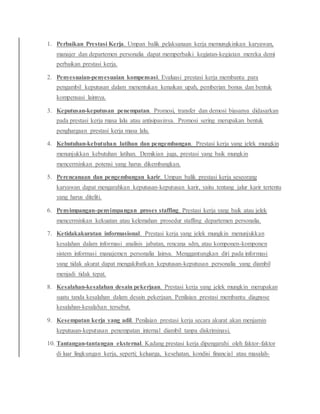 1. Perbaikan Prestasi Kerja. Umpan balik pelaksanaan kerja memungkinkan karyawan,
manajer dan departemen personalia dapat memperbaiki kegiatan-kegiatan mereka demi
perbaikan prestasi kerja.
2. Penyesuaian-penyesuaian kompensasi. Evaluasi prestasi kerja membantu para
pengambil keputusan dalam menentukan kenaikan upah, pemberian bonus dan bentuk
kompensasi lainnya.
3. Keputusan-keputusan penempatan. Promosi, transfer dan demosi biasanya didasarkan
pada prestasi kerja masa lalu atau antisipasinya. Promosi sering merupakan bentuk
penghargaan prestasi kerja masa lalu.
4. Kebutuhan-kebutuhan latihan dan pengembangan. Prestasi kerja yang jelek mungkin
menunjukkan kebutuhan latihan. Demikian juga, prestasi yang baik mungkin
mencerminkan potensi yang harus dikembangkan.
5. Perencanaan dan pengembangan karir. Umpan balik prestasi kerja seseorang
karyawan dapat mengarahkan keputusan-keputusan karir, yaitu tentang jalur karir tertentu
yang harus diteliti.
6. Penyimpangan-penyimpangan proses staffing. Prestasi kerja yang baik atau jelek
mencerminkan kekuatan atau kelemahan prosedur staffing departemen personalia.
7. Ketidakakuratan informasional. Prestasi kerja yang jelek mungkin menunjukkan
kesalahan dalam informasi analisis jabatan, rencana sdm, atau komponen-komponen
sistem informasi manajemen personalia lainya. Menggantungkan diri pada informasi
yang tidak akurat dapat mengakibatkan keputusan-keputusan personalia yang diambil
menjadi tidak tepat.
8. Kesalahan-kesalahan desain pekerjaan. Prestasi kerja yang jelek mungkin merupakan
suatu tanda kesalahan dalam desain pekerjaan. Penilaian prestasi membantu diagnose
kesalahan-kesalahan tersebut.
9. Kesempatan kerja yang adil. Penilaian prestasi kerja secara akurat akan menjamin
keputusan-keputusan penempatan internal diambil tanpa diskriminasi.
10. Tantangan-tantangan eksternal. Kadang prestasi kerja dipengaruhi oleh faktor-faktor
di luar lingkungan kerja, seperti; keluarga, kesehatan, kondisi financial atau masalah-
 