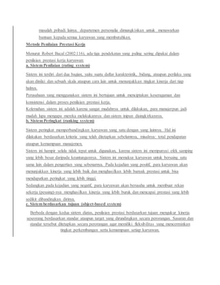 masalah pribadi lainya. departemen personalia dimungkinkan untuk menawarkan
bantuan kepada semua karyawan yang membutuhkan.
Metode Penilaian Prestasi Kerja
Menurut Robert Bacal (2002:116), ada tiga pendekatan yang paling sering dipakai dalam
penilaian prestasi kerja karyawan:
a. Sistem Penilaian (rating system)
Sistem ini terdiri dari dua bagian, yaitu suatu daftar karakteristik, bidang, ataupun perilaku yang
akan dinilai dan sebuah skala ataupun cara lain untuk menunjukkan tingkat kinerja dari tiap
halnya.
Perusahaan yang menggunakan sistem ini bertujuan untuk menciptakan keseragaman dan
konsistensi dalam proses penilaian prestasi kerja.
Kelemahan sistem ini adalah karena sangat mudahnya untuk dilakukan, para manajerpun jadi
mudah lupa mengapa mereka melakukannya dan sistem inipun disingkirkannya.
b. Sistem Peringkat (ranking system)
Sistem peringkat memperbandingkan karyawan yang satu dengan yang lainnya. Hal ini
dilakukan berdasarkan kriteria yang telah ditetapkan sebelumnya, misalnya: total pendapatan
ataupun kemampuan manajemen.
Sistem ini hampir selalu tidak tepat untuk digunakan, karena sistem ini mempunyai efek samping
yang lebih besar daripada keuntungannya. Sistem ini memaksa karyawan untuk bersaing satu
sama lain dalam pengertian yang sebenarnya. Pada kejadian yang positif, para karyawan akan
menunjukkan kinerja yang lebih baik dan menghasilkan lebih banyak prestasi untuk bisa
mendapatkan peringkat yang lebih tinggi.
Sedangkan pada kejadian yang negatif, para karyawan akan berusaha untuk membuat rekan
sekerja (pesaing)-nya menghasilkan kinerja yang lebih buruk dan mencapai prestasi yang lebih
sedikit dibandingkan dirinya.
c. Sistem berdasarkan tujuan (object-based system)
Berbeda dengan kedua sistem diatas, penilaian prestasi berdasarkan tujuan mengukur kinerja
seseorang berdasarkan standar ataupun target yang dirundingkan secara perorangan. Sasaran dan
standar tersebut ditetapkan secara perorangan agar memiliki fleksibilitas yang mencerminkan
tingkat perkembangan serta kemampuan setiap karyawan.
 