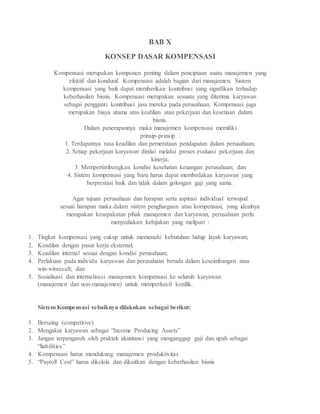 BAB X
KONSEP DASAR KOMPENSASI
Kompensasi merupakan komponen penting dalam penciptaan suatu manajemen yang
efektif dan kondusif. Kompensasi adalah bagian dari manajemen. Sistem
kompensasi yang baik dapat memberikan kontribusi yang signifikan terhadap
keberhasilan bisnis. Kompensasi merupakan sesuatu yang diterima karyawan
sebagai pengganti kontribusi jasa mereka pada perusahaan. Kompensasi juga
merupakan biaya utama atas keahlian atau pekerjaan dan kesetiaan dalam
bisnis.
Dalam penerapannya maka manajemen kompensasi memiliki
prinsip-prinsip :
1. Terdapatnya rasa keadilan dan pemerataan pendapatan dalam perusahaan;
2. Setiap pekerjaan karyawan dinilai melalui proses evaluasi pekerjaan dan
kinerja;
3. Mempertimbangkan kondisi kesehatan keuangan perusahaan; dan
4. Sistem kompensasi yang baru harus dapat membedakan karyawan yang
berprestasi baik dan tidak dalam golongan gaji yang sama.
Agar tujuan perusahaan dan harapan serta aspirasi individual terwujud
sesuai harapan maka dalam sistem penghargaan atau kompensasi, yang idealnya
merupakan kesepakatan pihak manajemen dan karyawan, perusahaan perlu
menyediakan kebijakan yang meliputi :
1. Tingkat kompensasi yang cukup untuk memenuhi kebutuhan hidup layak karyawan;
2. Keadilan dengan pasar kerja eksternal;
3. Keadilan internal sesuai dengan kondisi perusahaan;
4. Perlakuan pada individu karyawan dan perusahaan berada dalam keseimbangan atau
win-winresult; dan
5. Sosialisasi dan internalisasi manajemen kompensasi ke seluruh karyawan
(manajemen dan non-manajemen) untuk memperkecil konflik.
Sistem Kompensasi sebaiknya dilakukan sebagai berikut:
1. Bersaing (competitive)
2. Mengakui karyawan sebagai “Income Producing Assets”
3. Jangan terpengaruh oleh praktek akuntansi yang menganggap gaji dan upah sebagai
“liabilities”
4. Kompensasi harus mendukung manajemen produktivitas
5. “Payroll Cost” harus dikelola dan dikaitkan dengan keberhasilan bisnis
 