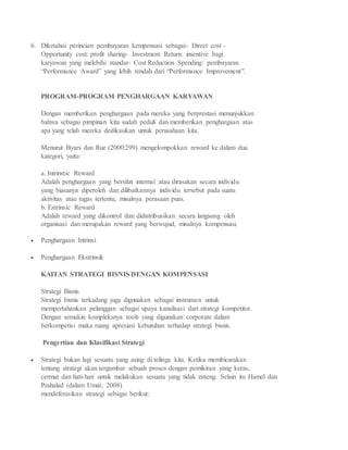 6. Diketahui perincian pembayaran kempensasi sebagai:- Direct cost -
Opportunity cost: profit sharing- Investment Return: insentive bagi
karyawan yang melebihi standar- Cost Reduction Spending: pembayaran
“Performance Award” yang lebih rendah dari “Performance Improvement”.
PROGRAM-PROGRAM PENGHARGAAN KARYAWAN
Dengan memberikan penghargaan pada mereka yang berprestasi menunjukkan
bahwa sebagai pimpinan kita sudah peduli dan memberikan penghargaan atas
apa yang telah mereka dedikasikan untuk perusahaan kita.
Menurut Byars dan Rue (2000:299) mengelompokkan reward ke dalam dua
kategori, yaitu:
a. Intrinstic Reward
Adalah penghargaan yang bersifat internal atau dirasakan secara individu
yang biasanya diperoleh dan dilibatkannya individu tersebut pada suatu
aktivitas atau tugas tertentu, misalnya perasaan puas.
b. Extrinsic Reward
Adalah reward yang dikontrol dan didistribusikan secara langsung oleh
organisasi dan merupakan reward yang berwujud, misalnya kompensasi.
 Penghargaan Intrinsi
 Penghargaan Ekstrinsik
KAITAN STRATEGI BISNIS DENGAN KOMPENSASI
Strategi Bisnis
Strategi bisnis terkadang juga digunakan sebagai instrumen untuk
mempertahankan pelanggan sebagai upaya kanalisasi dari strategi kompetitor.
Dengan semakin kompleksnya tools yang digunakan corporate dalam
berkompetisi maka ruang apresiasi kebutuhan terhadap strategi bisnis.
Pengertian dan Klasifikasi Strategi.
 Strategi bukan lagi sesuatu yang asing di telinga kita. Ketika membicarakan
tentang strategi akan tergambar sebuah proses dengan pemikiran yang keras,
cermat dan hati-hati untuk melakukan sesuatu yang tidak enteng. Selain itu Hamel dan
Prahalad (dalam Umar, 2008)
mendefenisikan strategi sebagai berikut:
 