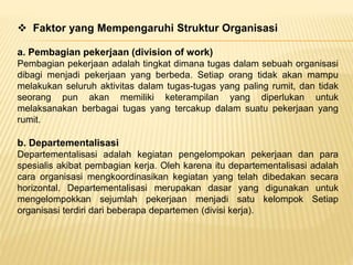  Faktor yang Mempengaruhi Struktur Organisasi
a. Pembagian pekerjaan (division of work)
Pembagian pekerjaan adalah tingkat dimana tugas dalam sebuah organisasi
dibagi menjadi pekerjaan yang berbeda. Setiap orang tidak akan mampu
melakukan seluruh aktivitas dalam tugas-tugas yang paling rumit, dan tidak
seorang pun akan memiliki keterampilan yang diperlukan untuk
melaksanakan berbagai tugas yang tercakup dalam suatu pekerjaan yang
rumit.
b. Departementalisasi
Departementalisasi adalah kegiatan pengelompokan pekerjaan dan para
spesialis akibat pembagian kerja. Oleh karena itu departementalisasi adalah
cara organisasi mengkoordinasikan kegiatan yang telah dibedakan secara
horizontal. Departementalisasi merupakan dasar yang digunakan untuk
mengelompokkan sejumlah pekerjaan menjadi satu kelompok Setiap
organisasi terdiri dari beberapa departemen (divisi kerja).
 