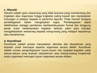 c. Hierarki
Hierarki adalah garis wewenang yang tidak terputus yang membentang dari
tingkatan atas organisasi hingga tingkatan paling bawah dan menjelaskan
hubungan si pelapor kepada si penerima laporan. Pada hierarki terdapat
pendelegasian dalam mengerjakan tugas. Pendelegasian dapat
didefinisikan sebagai pemberian otoritas/kekuasaan formal dan tanggung
jawab untuk melaksanakan kegiatan tertentu yakni para manajer
mengalokasikan wewenang kepada orang-orang yang melapor kepadanya
atau bawahannya.
d. Koordinasi
Koordinasi adalah proses menyatukan aktivitas dari departemen yang
terpisah untuk mencapai sasaran organisasi secara efektif. Koordinasi
adalah proses pengintegrasian tujuan-tujuan dan kegiatan-kegiatan pada
satuan-satuan yang terpisah (departemen atau bidang-bidang fungsional)
suatu organisasi mencapai tujuan organisasi secara efisien.
 