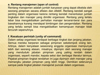 e. Rentang manajemen (span of control)
Rentang manajemen adalah jumlah karyawan yang dapat dikelola oleh
seorang pimpinan secara efisien dan efektif. Rentang kendali sangat
penting dalam organisasi karena rentang kendali menentukan jumlah
tingkatan dan manajer yang dimiliki organisasi. Rentang yang terlalu
lebar bisa mengakibatkan perhatian manajer tercerai-berai dan para
bawahannya kurang mendapat bimbingan dan pengendalian. Rentang
yang terlalu sempit bisa mengakibatkan kemampuan manajer tidak
tercurah sepenuhnya.
f. Kesatuan perintah (unity of command)
Dalam setiap organisasi terdapat berbagai tingkat dan jenjang jabatan.
Semua mereka berperan sebagai pimpinan sekelompok orang lain.
Artinya, dalam kenyataan seseorang anggota organisasi mempunyai
lebih dari seorang atasan, misalnya; dipimpin oleh seorang manajer
yang menduduki jabatan pimpinan yang paling rendah dalam
organisasi, seperti mandor, kepala seksi dan berbagai literatur lainnya.
Pejabat pimpinan tingkat rendahan ini juga dipimpin oleh manajer yang
memangku jabatan pimpinan yang lebih tinggi. Demikian seterusnya
sampai pada tingkat jabatan manajerial puncak dalam organisasi.
 