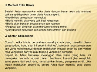  Manfaat Etika Bisnis
Setelah Anda menjalankan etika bisnis dengan benar, akan ada manfaat
baik yang didapatkan untuk bisnis Anda, seperti:
• Kredibilitas perusahaan meningkat
• Bisnis memiliki citra yang baik bagi konsumen
• Bisnis akan berjalan secara aman dan nyaman
• Pegawai dan pimpinan akan menjunjung tinggi moral
• Menciptakan hubungan baik antara konsummen dan pebisnis
 Contoh Etika Bisnis
Contoh etika bisnis perusahaan misalnya ada yang memiliki bisnis
yang sedang trend saat ini seperti ‘thai tea’, kemduian ada perusahaan
lain yang mengikutinya dengan melakukan inovasi entah itu dari varian
rasa yang lebih banyak atau topping yang lebih beragam.
Seperti itu tidak termasuk melanggar etika bisnis yang baik, ini
merupakan sebuah inovasi dalam berbisnis, kecuali jika menjiplak
sama persis dari segi rasa, nama bahkan brand, pengemasan dll. Jika
masih melakukan seperti itu berarti Anda tidak memiliki etika bisnis
yang baik.
 