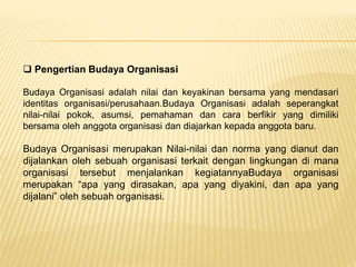  Pengertian Budaya Organisasi
Budaya Organisasi adalah nilai dan keyakinan bersama yang mendasari
identitas organisasi/perusahaan.Budaya Organisasi adalah seperangkat
nilai-nilai pokok, asumsi, pemahaman dan cara berfikir yang dimiliki
bersama oleh anggota organisasi dan diajarkan kepada anggota baru.
Budaya Organisasi merupakan Nilai-nilai dan norma yang dianut dan
dijalankan oleh sebuah organisasi terkait dengan lingkungan di mana
organisasi tersebut menjalankan kegiatannyaBudaya organisasi
merupakan “apa yang dirasakan, apa yang diyakini, dan apa yang
dijalani” oleh sebuah organisasi.
 
