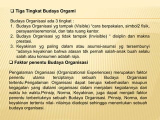  Tiga Tingkat Budaya Orgami
Budaya Organisasi ada 3 tingkat :
1. Budaya Organisasi yg tampak (Visible) “cara berpakaian, simbol2 fisik,
perayaan/seremonial, dan tata ruang kantor.
2. Budaya Organisasi yg tidak tampak (Invisible) “ disiplin dan makna
prestasi.
3. Keyakinan yg paling dalam atau asumsi-asumsi yg tersembunyi
“adanya keyakinan bahwa atasan tdk pernah salah-anak buah selalu
salah atau konsumen adalah raja.
 Faktor penentu Budaya Organisasi
Pengalaman Organisasi (Organizational Experiences) merupakan faktor
penentu utama terciptanya sebuah Budaya Organisasi
tertentu.Pengalaman Organisasi dapat berupa keberhasilan maupun
kegagalan yang dialami organisasi dalam menjalani kegiatannya dari
waktu ke waktu.Prinsip, Norma, Keyakinan, juga dapat menjadi faktor
penentu terbentuknya sebuah Budaya Organisasi. Prinsip, Norma, dan
keyakinan tertentu nilai- nilainya diadopsi sehingga menentukan sebuah
budaya organisasi.
 