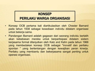 KONSEP
PERILAKU WARGA ORGANISASI
• Konsep OCB pertama kali diartikulasikan oleh Chester Barnard
pada tahun 1938 sebagai kesediaan individu didalam organisasi
untuk bekerja sama.
• Pandangan Barnard adalah gagasan dari seorang individu berlatih
akan kebebasan mereka untuk berpartisipasi didalam sistem
kerjasama formal dilanjutkan oleh Katz and Kahn pada tahun 1966
yang membedakan konsep OCB sebagai "inovatif dan perilaku
spontan " yang bertentangan dengan kewajiban peran kinerja.
Perilaku yang membantu dan bekerjasama sangat penting untuk
operasi organisasi.
 