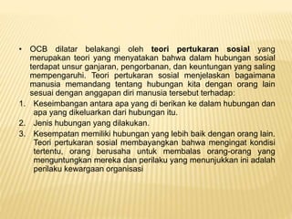 • OCB dilatar belakangi oleh teori pertukaran sosial yang
merupakan teori yang menyatakan bahwa dalam hubungan sosial
terdapat unsur ganjaran, pengorbanan, dan keuntungan yang saling
mempengaruhi. Teori pertukaran sosial menjelaskan bagaimana
manusia memandang tentang hubungan kita dengan orang lain
sesuai dengan anggapan diri manusia tersebut terhadap:
1. Keseimbangan antara apa yang di berikan ke dalam hubungan dan
apa yang dikeluarkan dari hubungan itu.
2. Jenis hubungan yang dilakukan.
3. Kesempatan memiliki hubungan yang lebih baik dengan orang lain.
Teori pertukaran sosial membayangkan bahwa mengingat kondisi
tertentu, orang berusaha untuk membalas orang-orang yang
menguntungkan mereka dan perilaku yang menunjukkan ini adalah
perilaku kewargaan organisasi
 