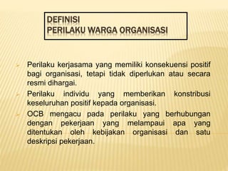 DEFINISI
PERILAKU WARGA ORGANISASI
 Perilaku kerjasama yang memiliki konsekuensi positif
bagi organisasi, tetapi tidak diperlukan atau secara
resmi dihargai.
 Perilaku individu yang memberikan konstribusi
keseluruhan positif kepada organisasi.
 OCB mengacu pada perilaku yang berhubungan
dengan pekerjaan yang melampaui apa yang
ditentukan oleh kebijakan organisasi dan satu
deskripsi pekerjaan.
 