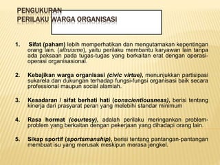 PENGUKURAN
PERILAKU WARGA ORGANISASI
1. Sifat (paham) lebih memperhatikan dan mengutamakan kepentingan
orang lain. (altruisme), yaitu perilaku membantu karyawan lain tanpa
ada paksaan pada tugas-tugas yang berkaitan erat dengan operasi-
operasi organisasional.
2. Kebajikan warga organisasi (civic virtue), menunjukkan partisipasi
sukarela dan dukungan terhadap fungsi-fungsi organisasi baik secara
professional maupun social alamiah.
3. Kesadaran / sifat berhati hati (conscientiousness), berisi tentang
kinerja dari prasyarat peran yang melebihi standar minimum
4. Rasa hormat (courtesy), adalah perilaku meringankan problem-
problem yang berkaitan dengan pekerjaan yang dihadapi orang lain.
5. Sikap sportif (sportsmanship), berisi tentang pantangan-pantangan
membuat isu yang merusak meskipun merasa jengkel.
 