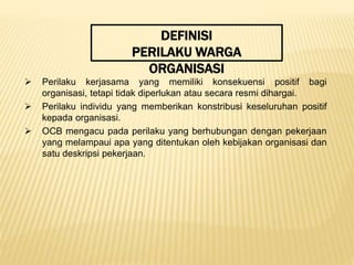 DEFINISI
PERILAKU WARGA
ORGANISASI
 Perilaku kerjasama yang memiliki konsekuensi positif bagi
organisasi, tetapi tidak diperlukan atau secara resmi dihargai.
 Perilaku individu yang memberikan konstribusi keseluruhan positif
kepada organisasi.
 OCB mengacu pada perilaku yang berhubungan dengan pekerjaan
yang melampaui apa yang ditentukan oleh kebijakan organisasi dan
satu deskripsi pekerjaan.
 