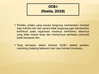 OCB-I
(Rosita, 2018)
 Perilaku prilaku yang secara langsung memberikan manfaat
bagi individu lain dan secara tidak langsung juga memberikan
kontribusi pada organisasi misalnya membantu rekannya
yang tidak masuk kerja dan mempunyai perhatian personal
pada karyawan lain.
 Yang termasuk dalam dimensi OCB-I adalah perilaku
menolong (helping behavior) dan rasa hormat (courtesy).
 