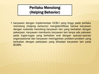 Perilaku Menolong
(Helping Behavior)
 karyawan dengan implementasi OCB-I yang tinggi pada perilaku
menolong (helping behavior) mengidentifikasi bahwa karyawan
dengan sukarela menolong karyawan lain yang berkaitan dengan
pekerjaan, karyawan membantu karyawan lain tanpa ada paksaan
pada tugas-tugas yang berkaitan erat dengan operasi-operasi
organisasional dan karyawan meringankan problem-problem yang
berkaitan dengan pekerjaan yang dihadapi karyawan lain pada
BUMN.
 